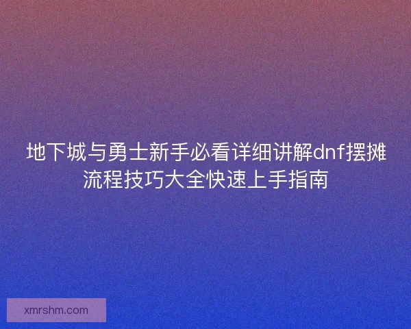 地下城与勇士新手必看详细讲解dnf摆摊流程技巧大全快速上手指南
