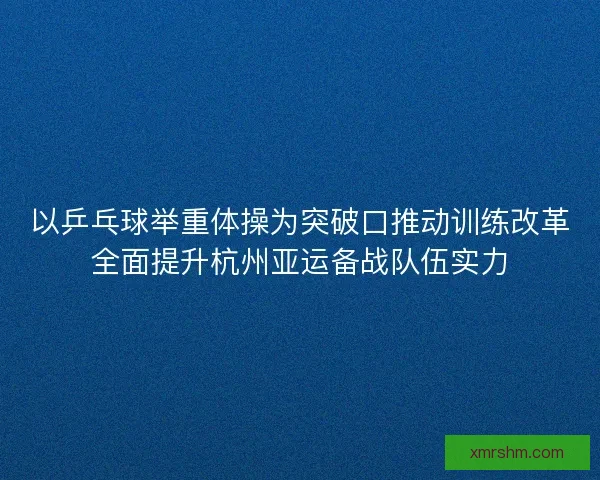 以乒乓球举重体操为突破口推动训练改革全面提升杭州亚运备战队伍实力