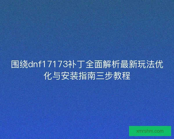 围绕dnf17173补丁全面解析最新玩法优化与安装指南三步教程