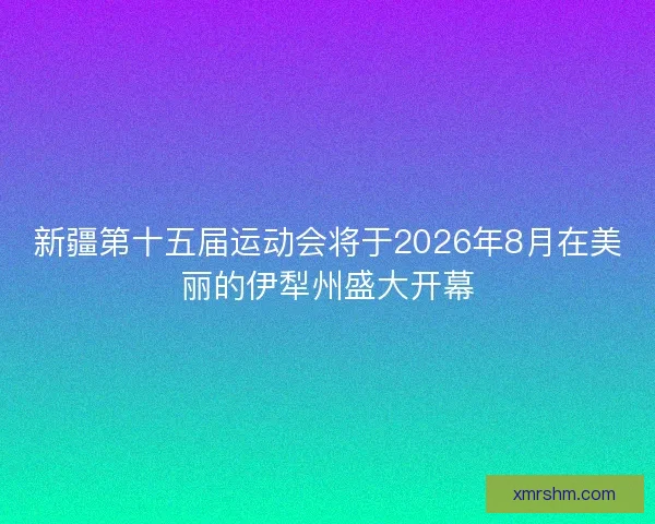 新疆第十五届运动会将于2026年8月在美丽的伊犁州盛大开幕