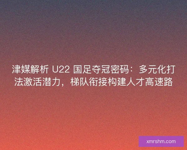津媒解析 U22 国足夺冠密码：多元化打法激活潜力，梯队衔接构建人才高速路